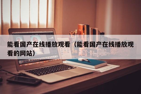 能看国产在线播放观看（能看国产在线播放观看的网站）