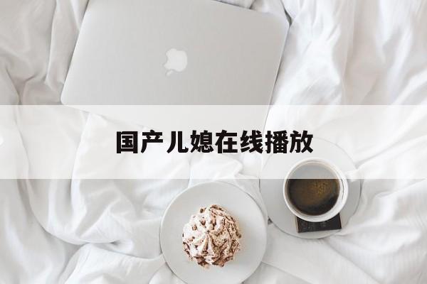 国产儿媳在线播放(国产儿媳在线播放网站)