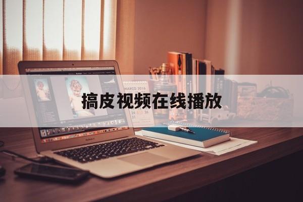 搞皮视频在线播放(搞皮是什么意思是什么)