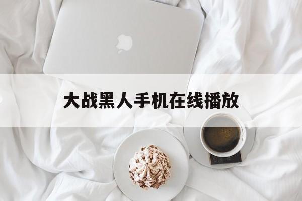 大战黑人手机在线播放(大战黑人手机在线播放视频)
