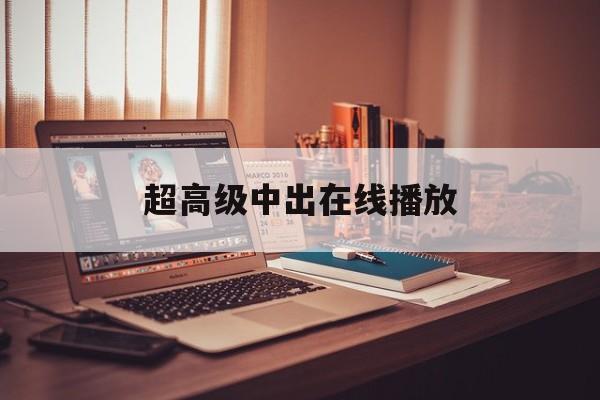 超高级中出在线播放(超高中级和超高校级有什么区别)