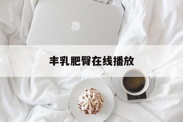 丰乳肥臀在线播放(丰乳肥臀在线播放网站)